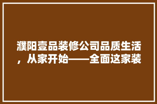 濮阳壹品装修公司品质生活，从家开始——全面这家装修界的佼佼者