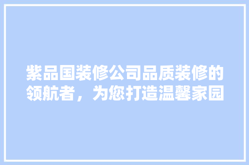 紫品国装修公司品质装修的领航者，为您打造温馨家园