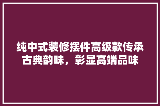 纯中式装修摆件高级款传承古典韵味，彰显高端品味