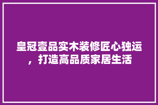 皇冠壹品实木装修匠心独运，打造高品质家居生活