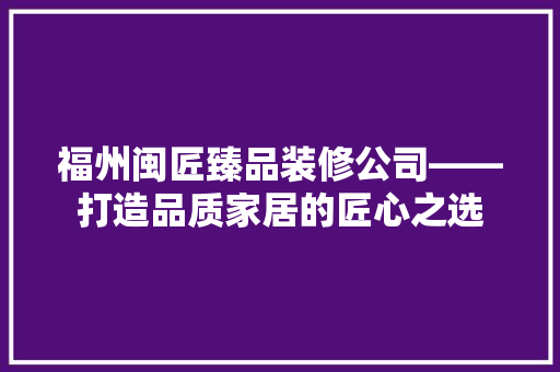 福州闽匠臻品装修公司——打造品质家居的匠心之选