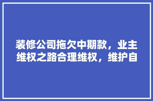 装修公司拖欠中期款，业主维权之路合理维权，维护自身权益