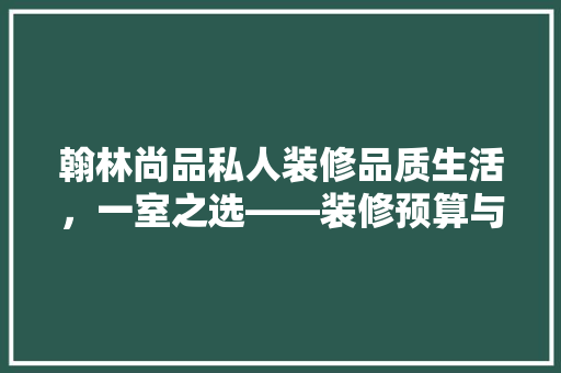 翰林尚品私人装修品质生活，一室之选——装修预算与价值