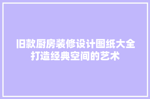 旧款厨房装修设计图纸大全打造经典空间的艺术
