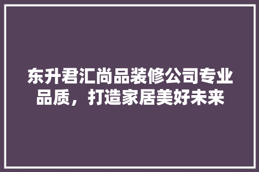 东升君汇尚品装修公司专业品质，打造家居美好未来