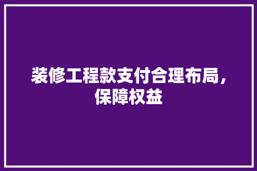 装修工程款支付合理布局，保障权益