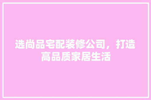 选尚品宅配装修公司，打造高品质家居生活