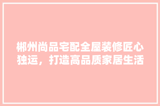郴州尚品宅配全屋装修匠心独运，打造高品质家居生活