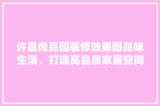 许昌尚品园装修效果图品味生活，打造高品质家居空间