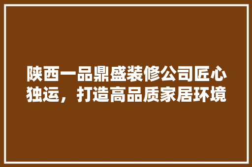 陕西一品鼎盛装修公司匠心独运，打造高品质家居环境