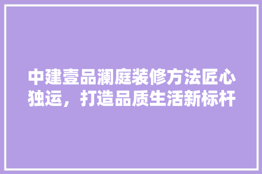 中建壹品澜庭装修方法匠心独运，打造品质生活新标杆