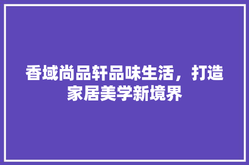 香域尚品轩品味生活，打造家居美学新境界