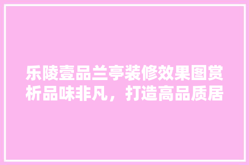 乐陵壹品兰亭装修效果图赏析品味非凡，打造高品质居住空间