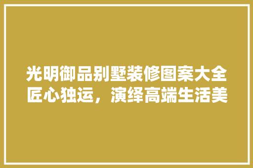 光明御品别墅装修图案大全匠心独运，演绎高端生活美学