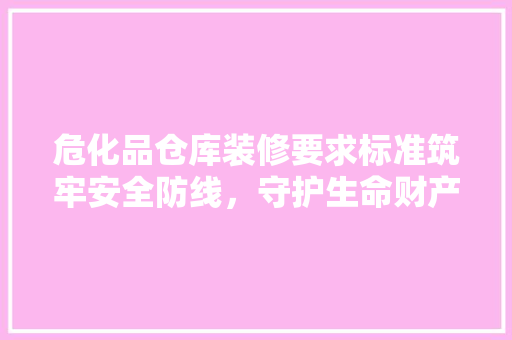 危化品仓库装修要求标准筑牢安全防线，守护生命财产安全