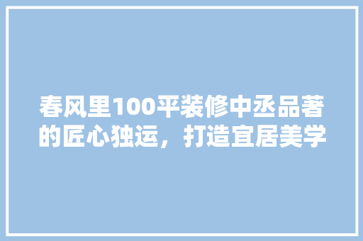 春风里100平装修中丞品著的匠心独运，打造宜居美学空间